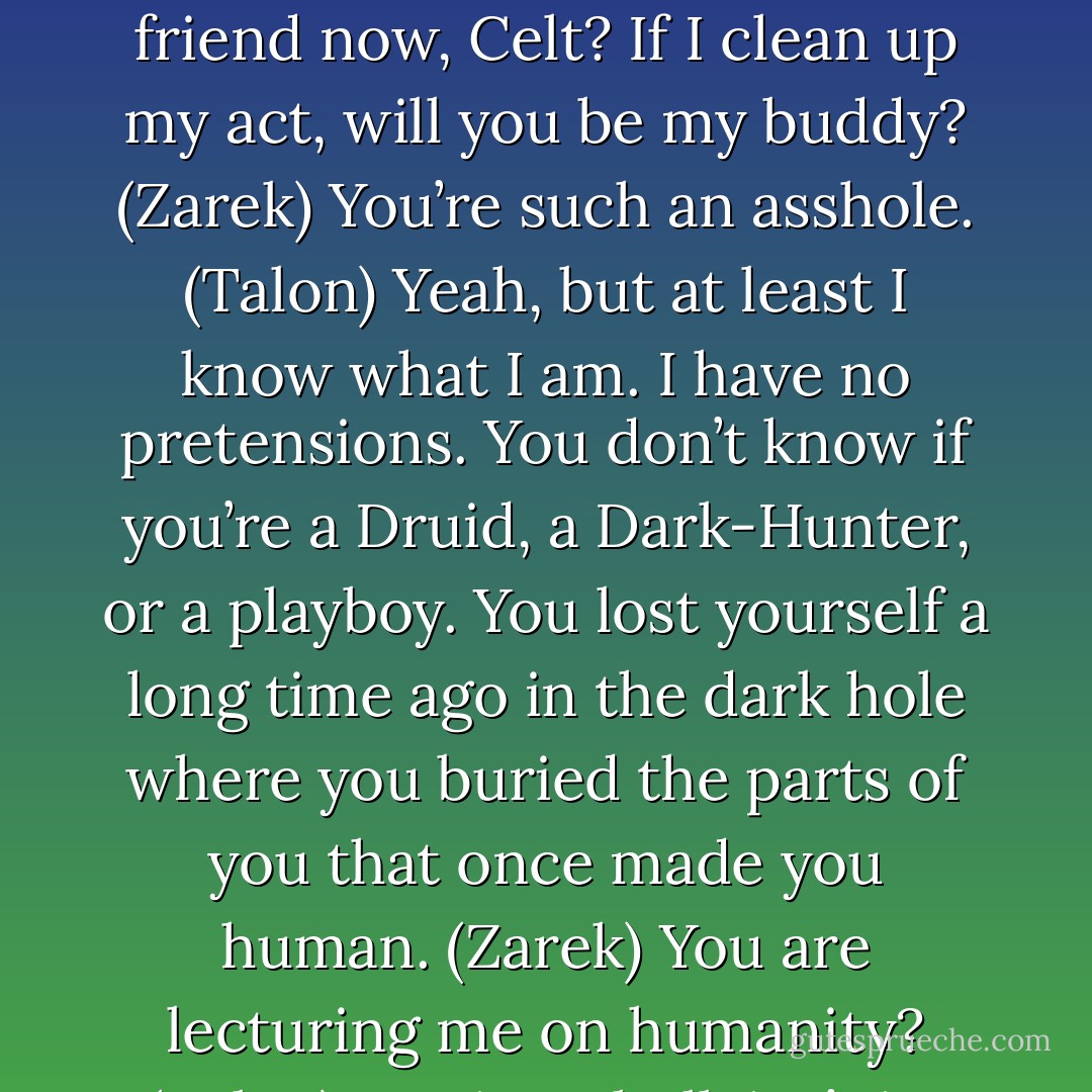 Why do you have to make everyone hate you? (Talon)<br />What? You want to be my friend now, Celt? If I clean up my act, will you be my buddy? (Zarek)<br />You’re such an asshole. (Talon)<br />Yeah, but at least I know what I am. I have no pretensions. You don’t know if you’re a Druid, a Dark-Hunter, or a playboy. You lost yourself a long time ago in the dark hole where you buried the parts of you that once made you human. (Zarek)<br />You are lecturing me on humanity? (Talon)<br />Ironic as hell, isn’t it? (Zarek) - Sherrilyn Kenyon