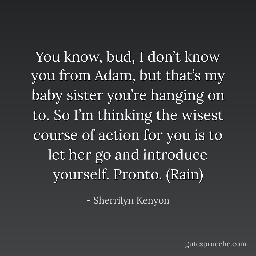 You know, bud, I don’t know you from Adam, but that’s my baby sister you’re hanging on to. So I’m thinking the wisest course of action for you is to let her go and introduce yourself. Pronto. (Rain) - Sherrilyn Kenyon