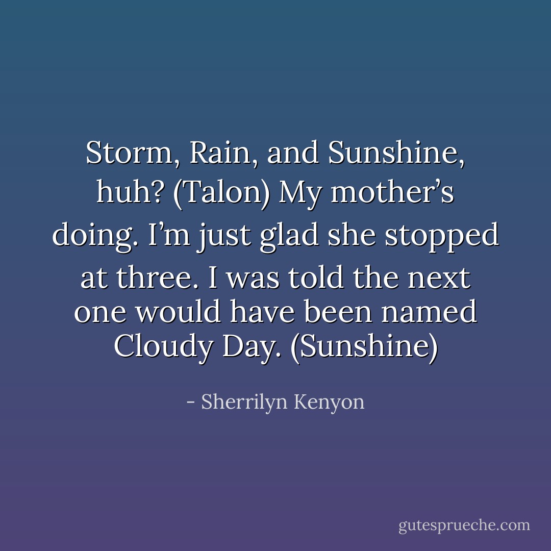 Storm, Rain, and Sunshine, huh? (Talon)<br />My mother’s doing. I’m just glad she stopped at three. I was told the next one would have been named Cloudy Day. (Sunshine) - Sherrilyn Kenyon