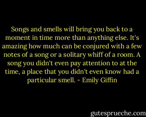 Songs and smells will bring you back to a moment in time more than anything else. It's amazing how much can be conjured with a few notes of a song or a solitary whiff of a room. A song you didn't even pay attention to at the time, a place that you didn't even know had a particular smell. - Emily Giffin