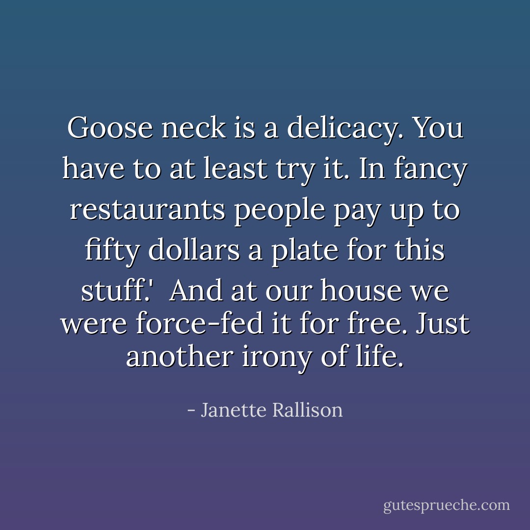 Goose neck is a delicacy. You have to at least try it. In fancy restaurants people pay up to fifty dollars a plate for this stuff.' <br />And at our house we were force-fed it for free. Just another irony of life. - Janette Rallison