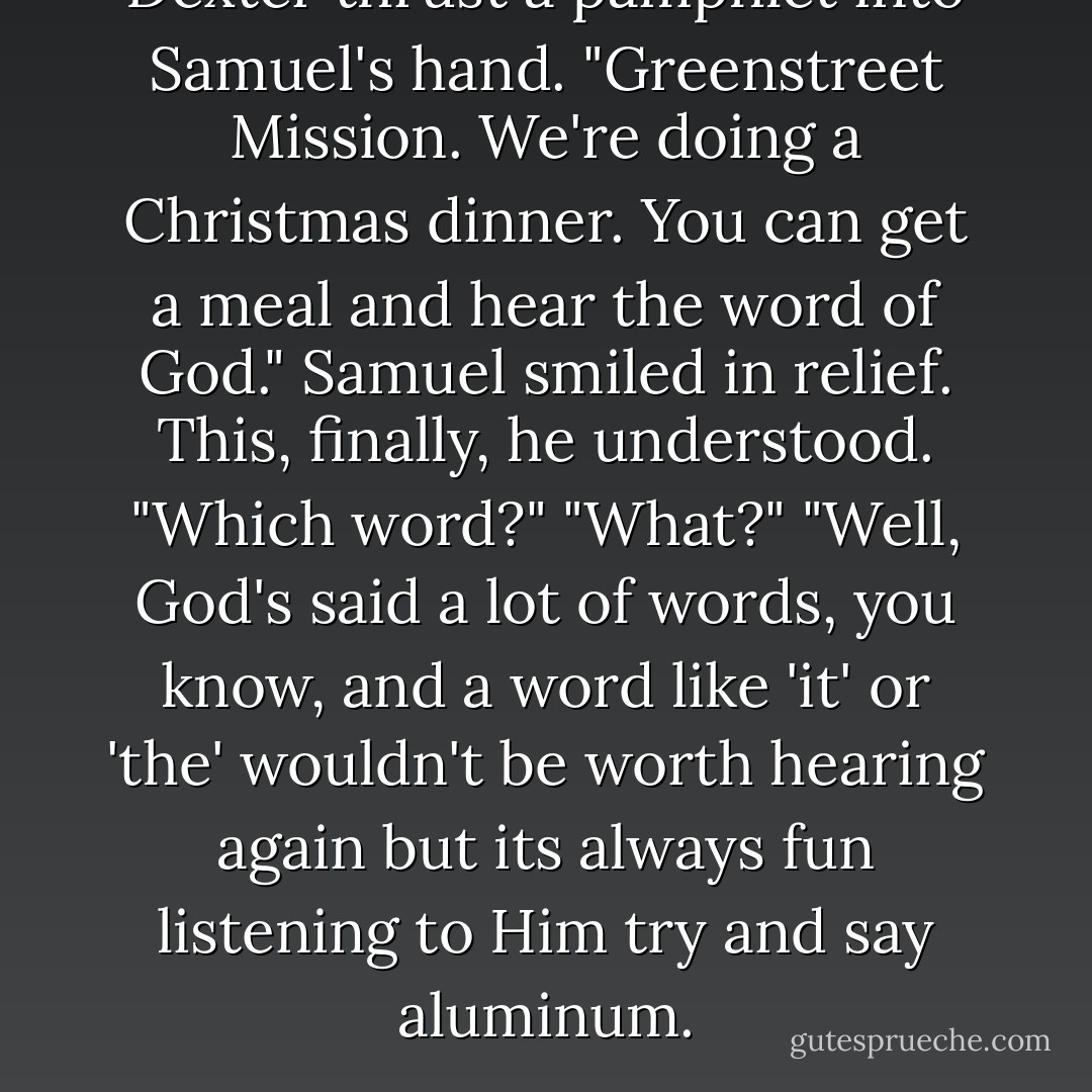 Dexter thrust a pamphlet into Samuel's hand. "Greenstreet Mission. We're doing a Christmas dinner. You can get a meal and hear the word of God."<br />Samuel smiled in relief. This, finally, he understood. "Which word?"<br />"What?"<br />"Well, God's said a lot of words, you know, and a word like 'it' or 'the' wouldn't be worth hearing again but its always fun listening to Him try and say aluminum. - Tanya Huff