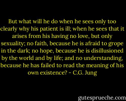 But what will he do when he sees only too clearly why his patient is ill; when he sees that it arises from his having no love, but only sexuality; no faith, because he is afraid to grope in the dark; no hope, because he is disillusioned by the world and by life; and no understanding, because he has failed to read the meaning of his own existence? - C.G. Jung