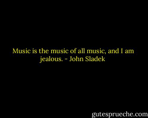 Music is the music of all music, and I am jealous. - John Sladek