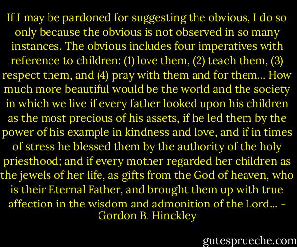 If I may be pardoned for suggesting the obvious, I do so only because the obvious is not observed in so many instances. The obvious includes four imperatives with reference to children: (1) love them, (2) teach them, (3) respect them, and (4) pray with them and for them... How much more beautiful would be the world and the society in which we live if every father looked upon his children as the most precious of his assets, if he led them by the power of his example in kindness and love, and if in times of stress he blessed them by the authority of the holy priesthood; and if every mother regarded her children as the jewels of her life, as gifts from the God of heaven, who is their Eternal Father, and brought them up with true affection in the wisdom and admonition of the Lord... - Gordon B. Hinckley