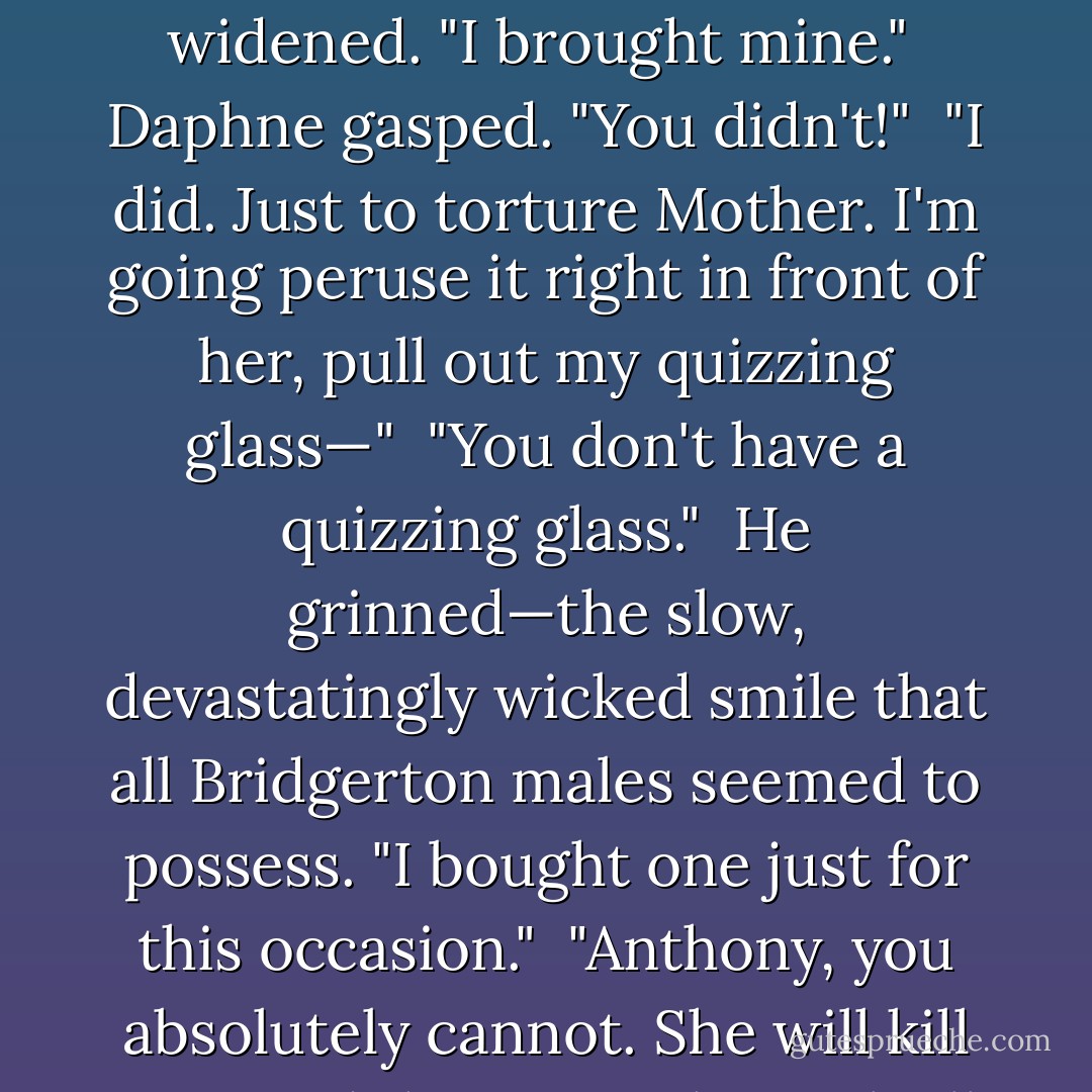 He gave her a sly, sideways look. "Did you<br />bring it?"<br /><br />"My list? Heavens, no. What can you be thinking?"<br /><br />His smile widened. "I brought mine."<br /><br />Daphne gasped. "You didn't!"<br /><br />"I did. Just to torture Mother. I'm going peruse it right in front of her, pull out my quizzing glass—"<br /><br />"You don't have a quizzing glass."<br /><br />He grinned—the slow, devastatingly wicked smile that all Bridgerton males seemed to possess. "I bought one just for this occasion."<br /><br />"Anthony, you absolutely cannot. She will kill you. And then, somehow, she'll find a way to blame me."<br /><br />"I'm counting on it. - Julia Quinn
