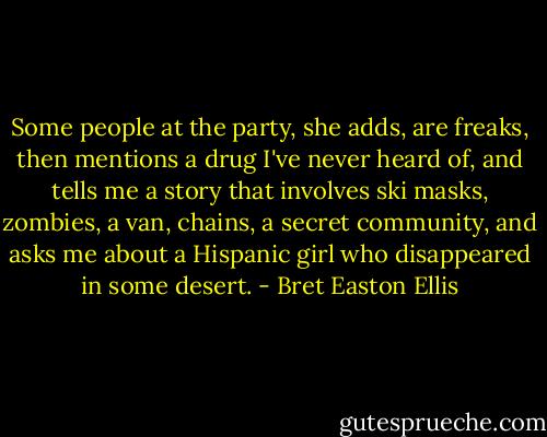 Some people at the party, she adds, are freaks, then mentions a drug I've never heard of, and tells me a story that involves ski masks, zombies, a van, chains, a secret community, and asks me about a Hispanic girl who disappeared in some desert. - Bret Easton Ellis