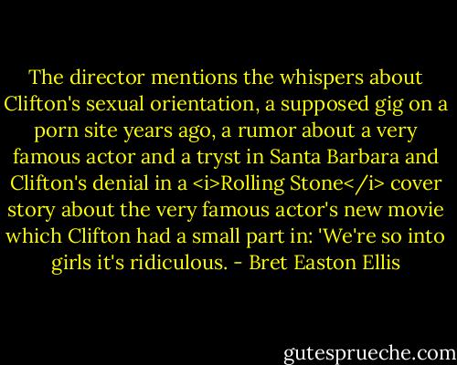 The director mentions the whispers about Clifton's sexual orientation, a supposed gig on a porn site years ago, a rumor about a very famous actor and a tryst in Santa Barbara and Clifton's denial in a <i>Rolling Stone</i> cover story about the very famous actor's new movie which Clifton had a small part in: 'We're so into girls it's ridiculous. - Bret Easton Ellis