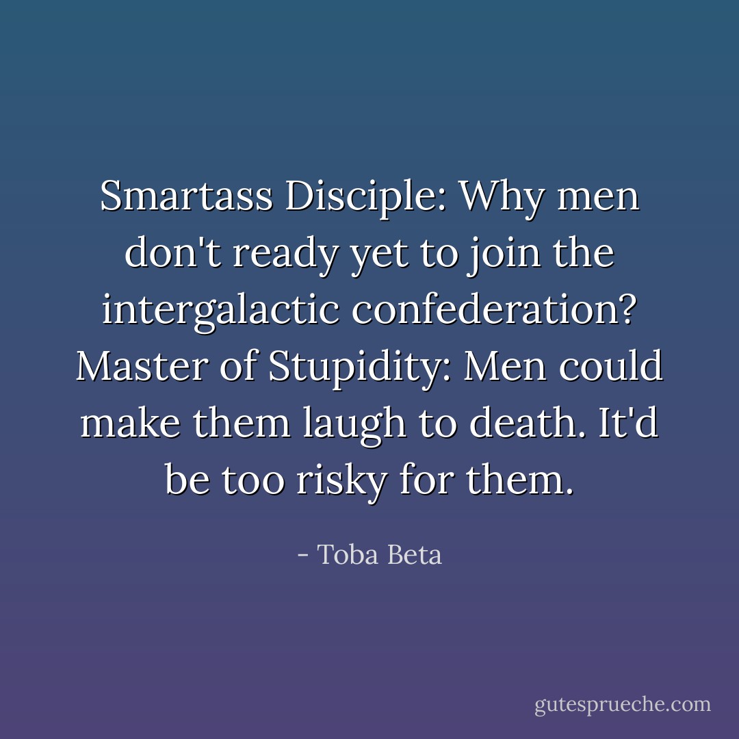 Smartass Disciple: Why men don't ready yet to join the intergalactic confederation?<br />Master of Stupidity: Men could make them laugh to death. It'd be too risky for them. - Toba Beta