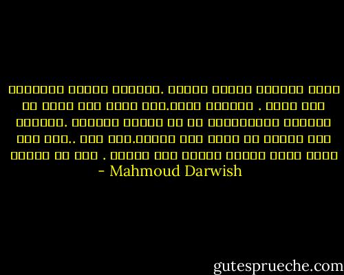 ليست الهجره الغاء للوطن .ولكنها تحويل المسأله الى سؤال . لاتؤرخ الان.حين تفعل ذلك تخرج من الماضي ،والمطلوب هو ان تحاسب الماضي .لاتؤرخ الا جراحك لا تؤرخ الا غربتك.انت هنا ..هنا حيث ولدت وحيث ياخذك الشوق الى الموت . وما هو الوطن - Mahmoud Darwish