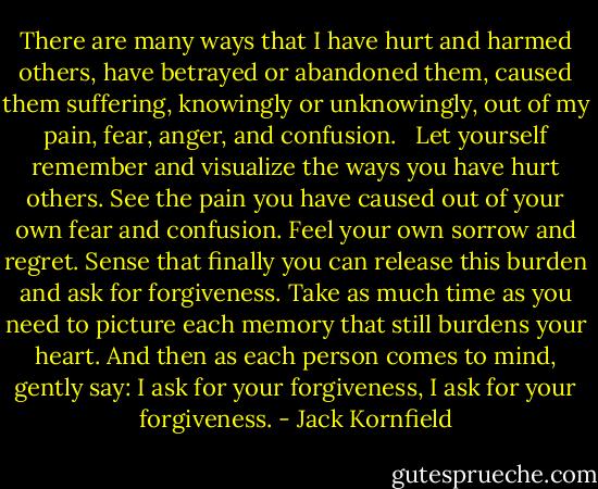 There are many ways that I have hurt and harmed others, have betrayed or abandoned them, caused them suffering, knowingly or unknowingly, out of my pain, fear, anger, and confusion. <br /><br />Let yourself remember and visualize the ways you have hurt others. See the pain you have caused out of your own fear and confusion. Feel your own sorrow and regret. Sense that finally you can release this burden and ask for forgiveness. Take as much time as you need to picture each memory that still burdens your heart. And then as each person comes to mind, gently say:<br />I ask for your forgiveness, I ask for your forgiveness. - Jack Kornfield