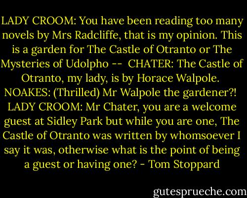 LADY CROOM: You have been reading too many novels by Mrs Radcliffe, that is my opinion. This is a garden for The Castle of Otranto or The Mysteries of Udolpho --<br /><br />CHATER: The Castle of Otranto, my lady, is by Horace Walpole.<br /><br />NOAKES: (Thrilled) Mr Walpole the gardener?!<br /><br />LADY CROOM: Mr Chater, you are a welcome guest at Sidley Park but while you are one, The Castle of Otranto was written by whomsoever I say it was, otherwise what is the point of being a guest or having one? - Tom Stoppard