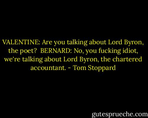 VALENTINE: Are you talking about Lord Byron, the poet?<br /><br />BERNARD: No, you fucking idiot, we're talking about Lord Byron, the chartered accountant. - Tom Stoppard