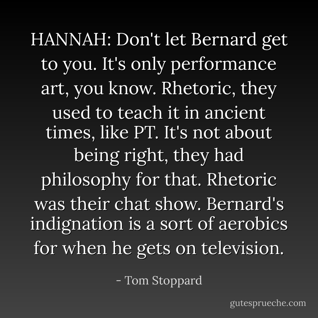 HANNAH: Don't let Bernard get to you. It's only performance art, you know. Rhetoric, they used to teach it in ancient times, like PT. It's not about being right, they had philosophy for that. Rhetoric was their chat show. Bernard's indignation is a sort of aerobics for when he gets on television. - Tom Stoppard