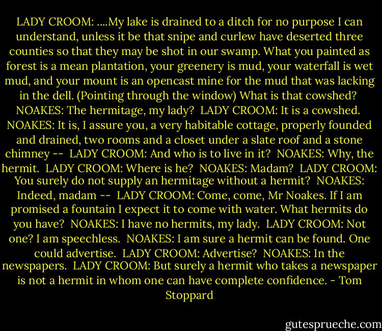 LADY CROOM: ....My lake is drained to a ditch for no purpose I can understand, unless it be that snipe and curlew have deserted three counties so that they may be shot in our swamp. What you painted as forest is a mean plantation, your greenery is mud, your waterfall is wet mud, and your mount is an opencast mine for the mud that was lacking in the dell. (Pointing through the window) What is that cowshed?<br /><br />NOAKES: The hermitage, my lady?<br /><br />LADY CROOM: It is a cowshed.<br /><br />NOAKES: It is, I assure you, a very habitable cottage, properly founded and drained, two rooms and a closet under a slate roof and a stone chimney --<br /><br />LADY CROOM: And who is to live in it?<br /><br />NOAKES: Why, the hermit.<br /><br />LADY CROOM: Where is he?<br /><br />NOAKES: Madam?<br /><br />LADY CROOM: You surely do not supply an hermitage without a hermit?<br /><br />NOAKES: Indeed, madam --<br /><br />LADY CROOM: Come, come, Mr Noakes. If I am promised a fountain I expect it to come with water. What hermits do you have?<br /><br />NOAKES: I have no hermits, my lady.<br /><br />LADY CROOM: Not one? I am speechless.<br /><br />NOAKES: I am sure a hermit can be found. One could advertise.<br /><br />LADY CROOM: Advertise?<br /><br />NOAKES: In the newspapers.<br /><br />LADY CROOM: But surely a hermit who takes a newspaper is not a hermit in whom one can have complete confidence. - Tom Stoppard