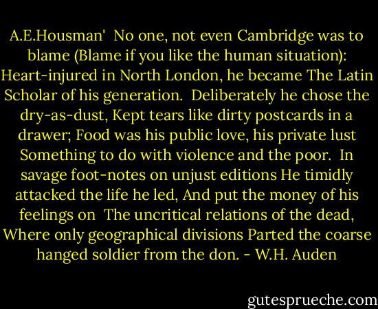 A.E.Housman'<br /><br />No one, not even Cambridge was to blame<br />(Blame if you like the human situation):<br />Heart-injured in North London, he became<br />The Latin Scholar of his generation.<br /><br />Deliberately he chose the dry-as-dust,<br />Kept tears like dirty postcards in a drawer;<br />Food was his public love, his private lust<br />Something to do with violence and the poor.<br /><br />In savage foot-notes on unjust editions<br />He timidly attacked the life he led,<br />And put the money of his feelings on<br /><br />The uncritical relations of the dead,<br />Where only geographical divisions<br />Parted the coarse hanged soldier from the don. - W.H. Auden