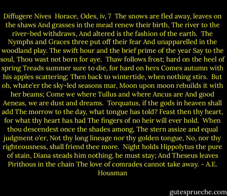 Diffugere Nives<br /><br />Horace, Odes, iv, 7<br /><br />The snows are fled away, leaves on the shaws<br />And grasses in the mead renew their birth,<br />The river to the river-bed withdraws,<br />And altered is the fashion of the earth.<br /><br />The Nymphs and Graces three put off their fear<br />And unapparelled in the woodland play.<br />The swift hour and the brief prime of the year<br />Say to the soul, Thou wast not born for aye.<br /><br />Thaw follows frost; hard on the heel of spring<br />Treads summer sure to die, for hard on hers<br />Comes autumn with his apples scattering;<br />Then back to wintertide, when nothing stirs.<br /><br />But oh, whate'er the sky-led seasons mar,<br />Moon upon moon rebuilds it with her beams;<br />Come we where Tullus and where Ancus are<br />And good Aeneas, we are dust and dreams.<br /><br />Torquatus, if the gods in heaven shall add<br />The morrow to the day, what tongue has told?<br />Feast then thy heart, for what thy heart has had<br />The fingers of no heir will ever hold.<br /><br />When thou descendest once the shades among,<br />The stern assize and equal judgment o'er,<br />Not thy long lineage nor thy golden tongue,<br />No, nor thy righteousness, shall friend thee more.<br /><br />Night holds Hippolytus the pure of stain,<br />Diana steads him nothing, he must stay;<br />And Theseus leaves Pirithous in the chain<br />The love of comrades cannot take away. - A.E. Housman