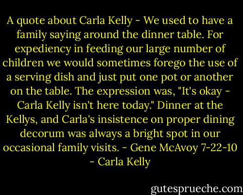 A quote about Carla Kelly - We used to have a family saying around the dinner table. For expediency in feeding our large number of children we would sometimes forego the use of a serving dish and just put one pot or another on the table. The expression was, "It's okay - Carla Kelly isn't here today." Dinner at the Kellys, and Carla's insistence on proper dining decorum was always a bright spot in our occasional family visits. - Gene McAvoy 7-22-10 - Carla Kelly