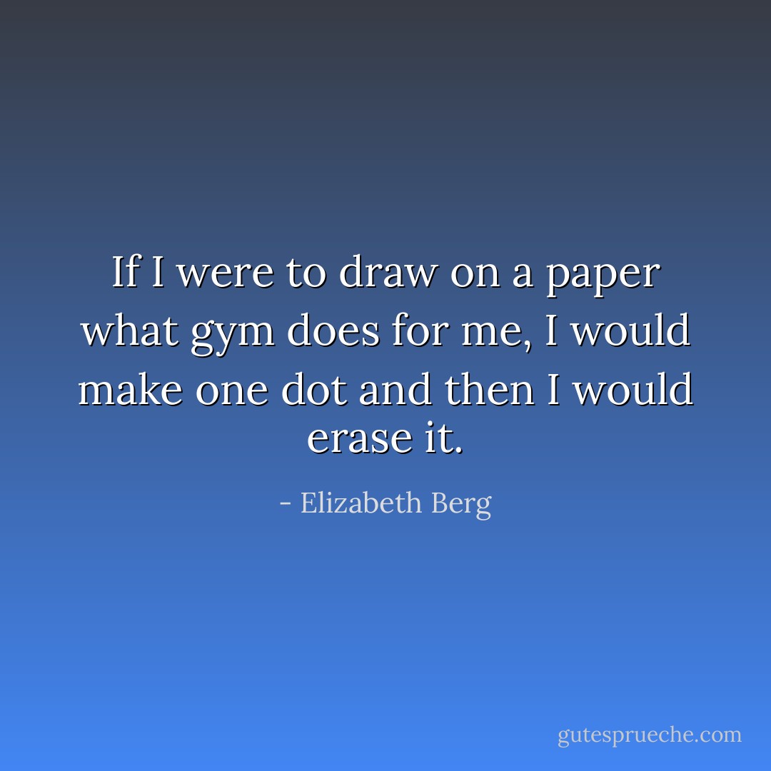 If I were to draw on a paper what gym does for me, I would make one dot and then I would erase it. - Elizabeth Berg