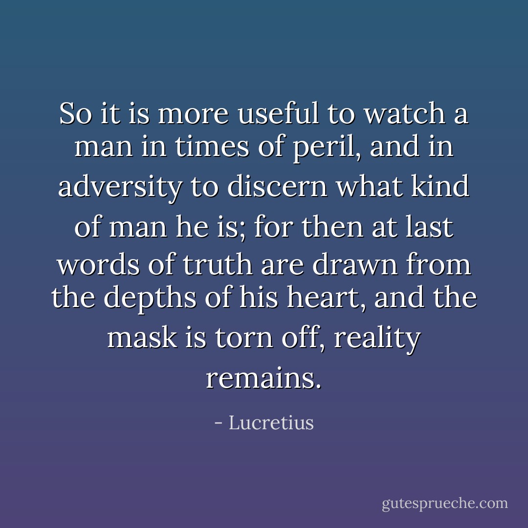 So it is more useful to watch a man in times of peril, and in adversity to discern what kind of man he is; for then at last words of truth are drawn from the depths of his heart, and the mask is torn off, reality remains. - Lucretius