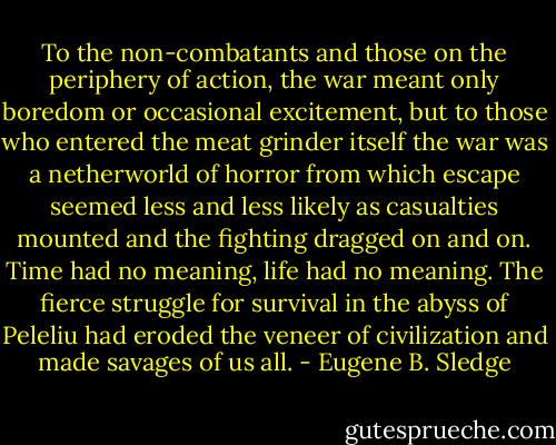 To the non-combatants and those on the periphery of action, the war meant only boredom or occasional excitement, but to those who entered the meat grinder itself the war was a netherworld of horror from which escape seemed less and less likely as casualties mounted and the fighting dragged on and on. Time had no meaning, life had no meaning. The fierce struggle for survival in the abyss of Peleliu had eroded the veneer of civilization and made savages of us all. - Eugene B. Sledge