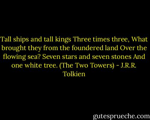 Tall ships and tall kings<br />Three times three,<br />What brought they from the foundered land<br />Over the flowing sea?<br />Seven stars and seven stones<br />And one white tree.<br />(The Two Towers) - J.R.R. Tolkien