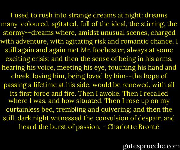 I used to rush into strange dreams at night: dreams many-coloured, agitated, full of the ideal, the stirring, the stormy--dreams where, amidst unusual scenes, charged with adventure, with agitating risk and romantic chance, I still again and again met Mr. Rochester, always at some exciting crisis; and then the sense of being in his arms, hearing his voice, meeting his eye, touching his hand and cheek, loving him, being loved by him--the hope of passing a lifetime at his side, would be renewed, with all its first force and fire. Then I awoke. Then I recalled where I was, and how situated. Then I rose up on my curtainless bed, trembling and quivering; and then the still, dark night witnessed the convulsion of despair, and heard the burst of passion. - Charlotte Brontë