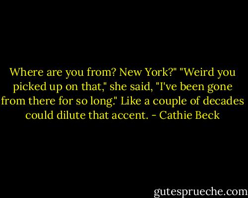 Where are you from? New York?"<br />"Weird you picked up on that," she said, "I've been gone from there for so long."<br />Like a couple of decades could dilute that accent. - Cathie Beck