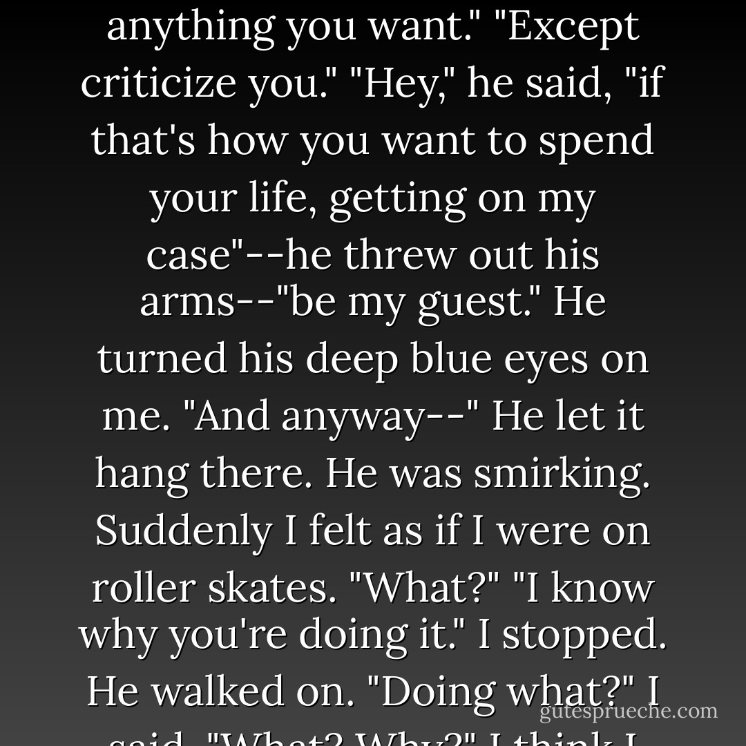 He wagged his finger in my face. "You're not SUPPOSED to do anything. YOU'RE the one trying to change ME. Remember? As far as I'M concerned, YOU can do anything you want."<br />"Except criticize you."<br />"Hey," he said, "if that's how you want to spend your life, getting on my case"--he threw out his arms--"be my guest." He turned his deep blue eyes on me. "And anyway--" He let it hang there. He was smirking.<br />Suddenly I felt as if I were on roller skates. "What?"<br />"I know why you're doing it."<br />I stopped. He walked on.<br />"Doing what?" I said. "What? Why?" I think I was babbling.<br />He flipped his answer as blithely as a candy wrapper over his shoulder: "You know. - Jerry Spinelli