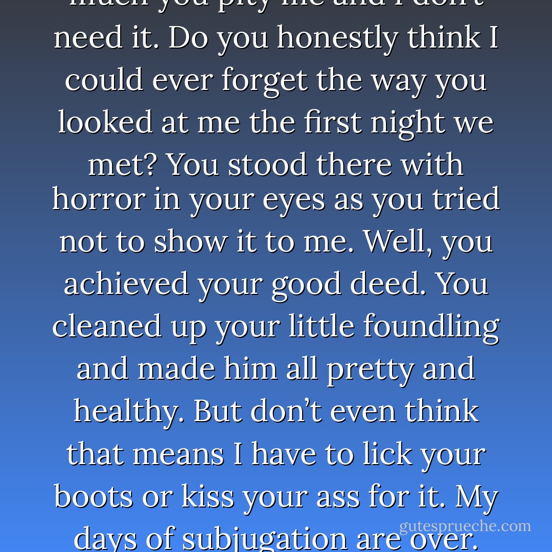 I know what you think of me, O Great Acheron. I know how much you pity me and I don’t need it. Do you honestly think I could ever forget the way you looked at me the first night we met? You stood there with horror in your eyes as you tried not to show it to me. Well, you achieved your good deed. You cleaned up your little foundling and made him all pretty and healthy. But don’t even think that means I have to lick your boots or kiss your ass for it. My days of subjugation are over. (Zarek) - Sherrilyn Kenyon