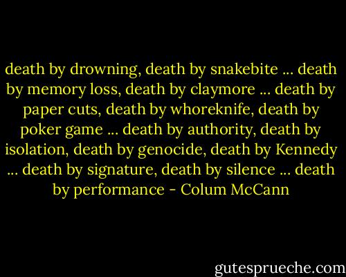 death by drowning, death by snakebite ... death by memory loss, death by claymore ... death by paper cuts, death by whoreknife, death by poker game ... death by authority, death by isolation, death by genocide, death by Kennedy ... death by signature, death by silence ... death by performance - Colum McCann