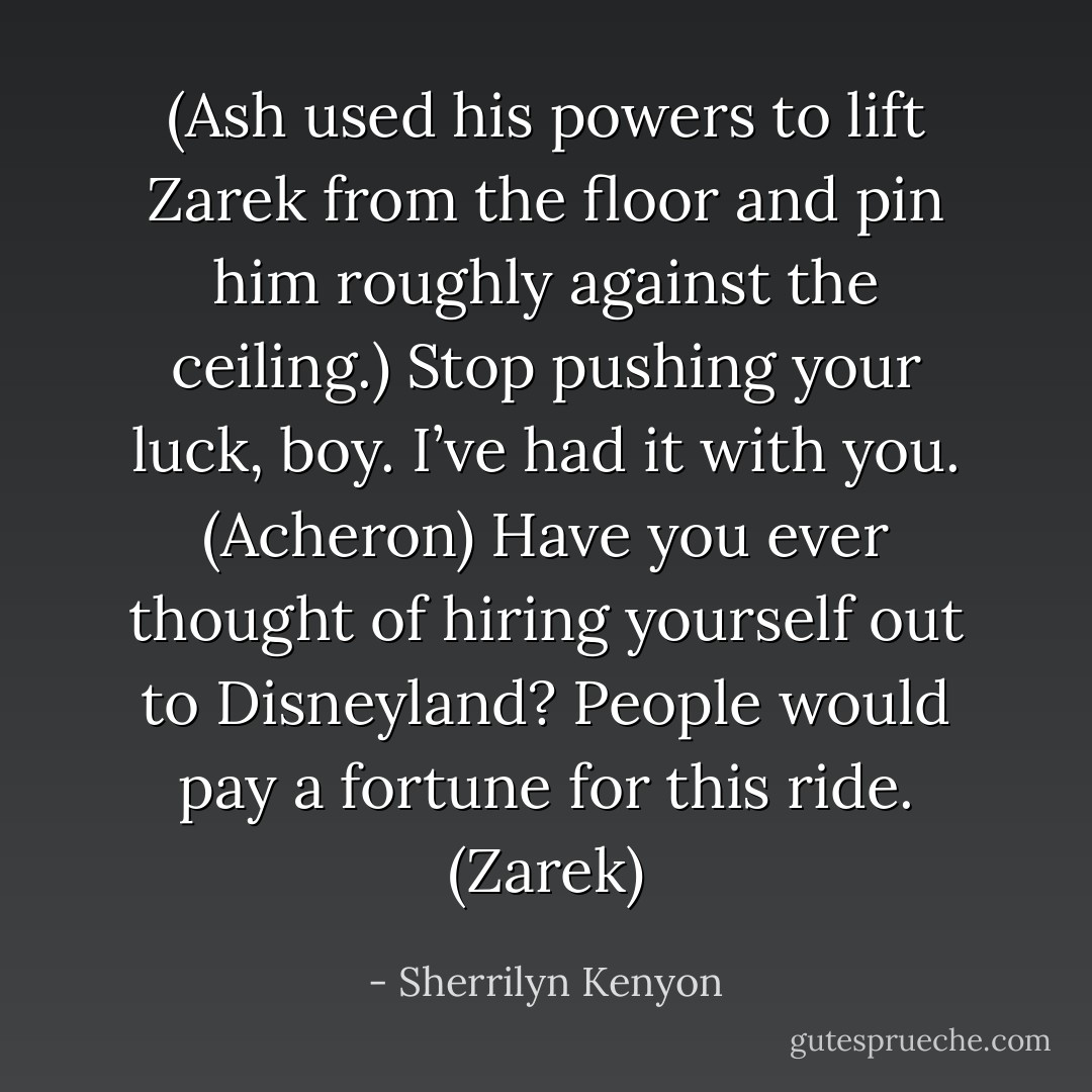 (Ash used his powers to lift Zarek from the floor and pin him roughly against the ceiling.)<br />Stop pushing your luck, boy. I’ve had it with you. (Acheron)<br />Have you ever thought of hiring yourself out to Disneyland? People would pay a fortune for this ride. (Zarek) - Sherrilyn Kenyon
