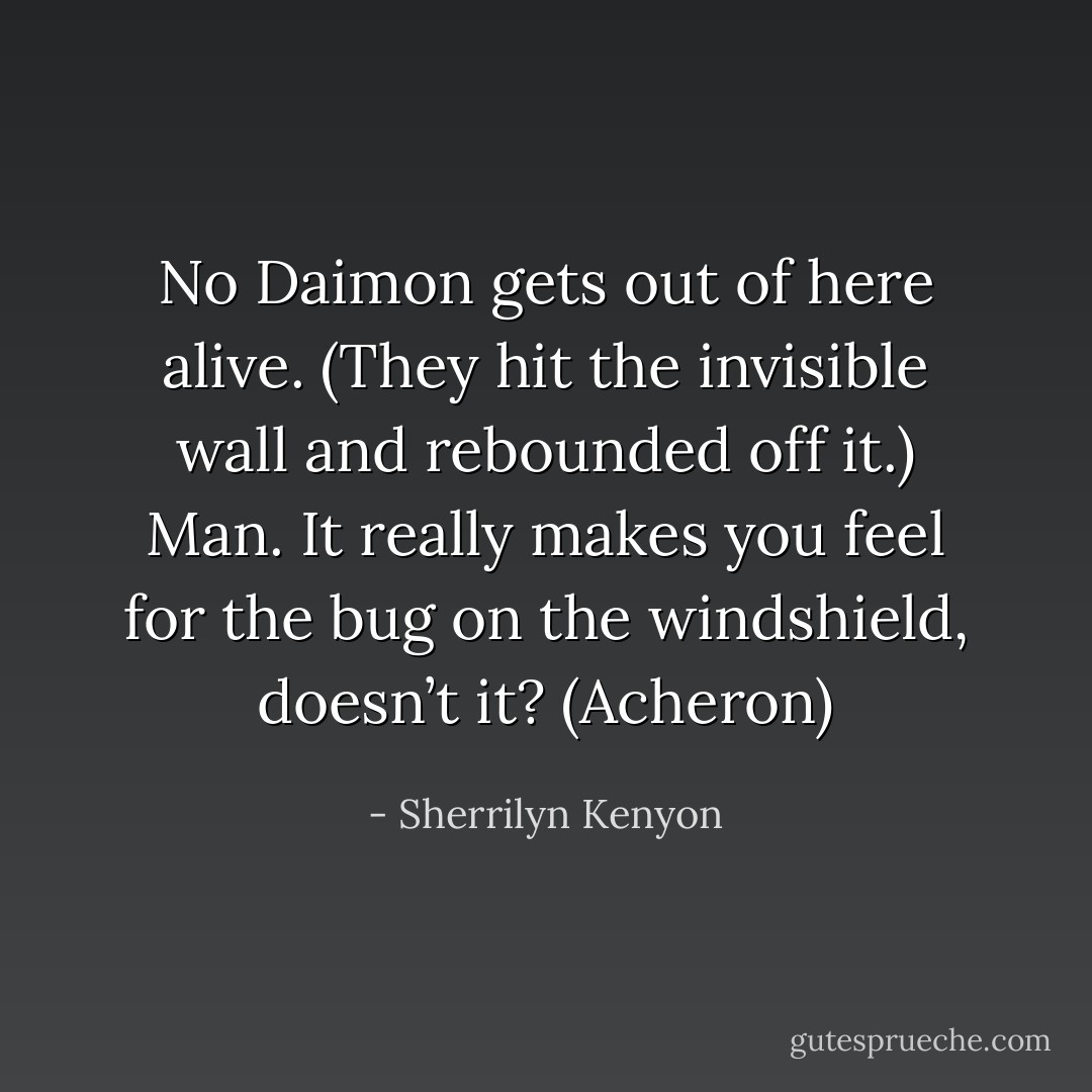 No Daimon gets out of here alive. (They hit the invisible wall and rebounded off it.) Man. It really makes you feel for the bug on the windshield, doesn’t it? (Acheron) - Sherrilyn Kenyon