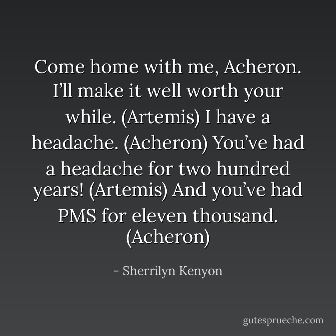 Come home with me, Acheron. I’ll make it well worth your while. (Artemis)<br />I have a headache. (Acheron)<br />You’ve had a headache for two hundred years! (Artemis)<br />And you’ve had PMS for eleven thousand. (Acheron) - Sherrilyn Kenyon
