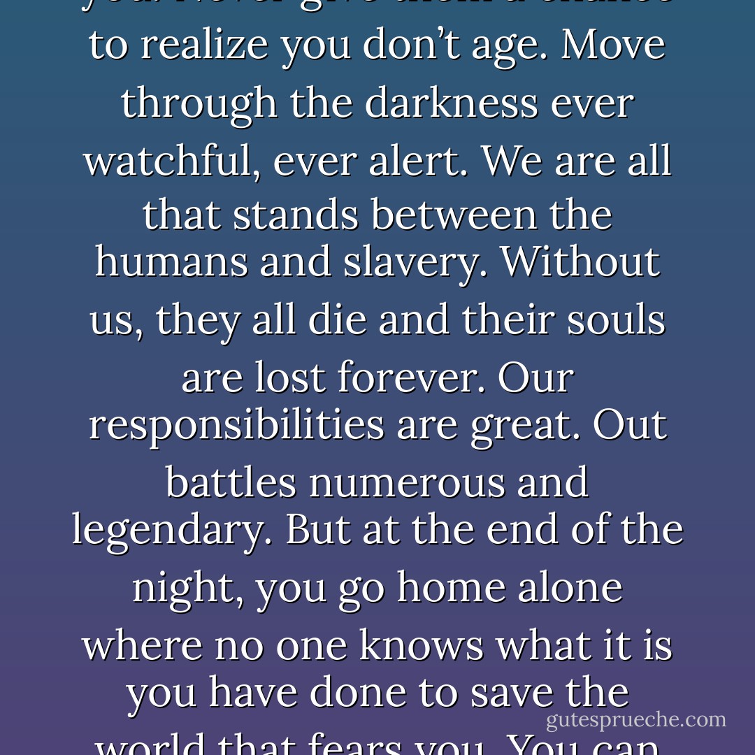 Be a part of the world, but never in it. Because of what we do, we have to interact with people. But we must be unseen shadows who move among them. Never let anyone know you. Never give them a chance to realize you don’t age. Move through the darkness ever watchful, ever alert. We are all that stands between the humans and slavery. Without us, they all die and their souls are lost forever. Our responsibilities are great. Out battles numerous and legendary. But at the end of the night, you go home alone where no one knows what it is you have done to save the world that fears you. You can never bask in your glory. You can never know love or family. We are Dark-Hunters. We are forever powerful. We are forever alone. (Acheron) - Sherrilyn Kenyon