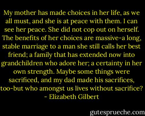 My mother has made choices in her life, as we all must, and she is at peace with them. I can see her peace. She did not cop out on herself. The benefits of her choices are massive-a long, stable marriage to a man she still calls her best friend; a family that has extended now into grandchildren who adore her; a certainty in her own strength. Maybe some things were sacrificed, and my dad made his sacrifices, too-but who amongst us lives without sacrifice? - Elizabeth Gilbert