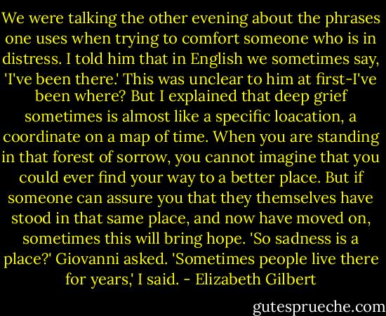 We were talking the other evening about the phrases one uses when trying to comfort someone who is in distress. I told him that in English we sometimes say, 'I've been there.' This was unclear to him at first-I've been where? But I explained that deep grief sometimes is almost like a specific loacation, a coordinate on a map of time. When you are standing in that forest of sorrow, you cannot imagine that you could ever find your way to a better place. But if someone can assure you that they themselves have stood in that same place, and now have moved on, sometimes this will bring hope.<br />'So sadness is a place?' Giovanni asked.<br />'Sometimes people live there for years,' I said. - Elizabeth Gilbert