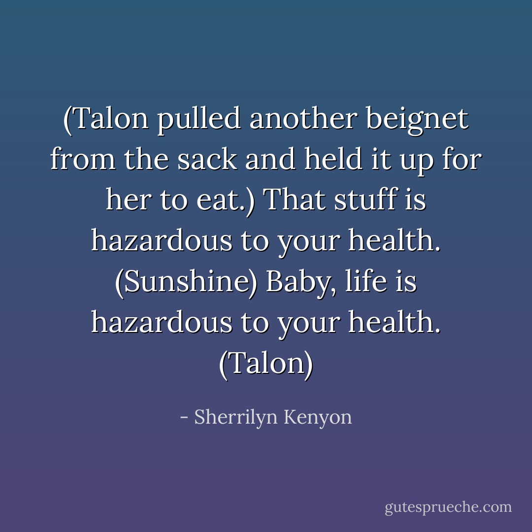 (Talon pulled another beignet from the sack and held it up for her to eat.)<br />That stuff is hazardous to your health. (Sunshine)<br />Baby, life is hazardous to your health. (Talon) - Sherrilyn Kenyon