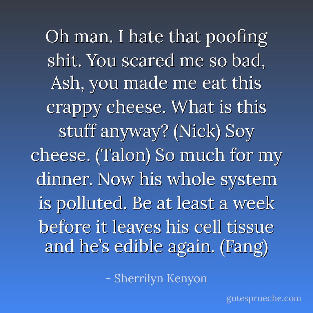 Oh man. I hate that poofing shit. You scared me so bad, Ash, you made me eat this crappy cheese. What is this stuff anyway? (Nick)<br />Soy cheese. (Talon)<br />So much for my dinner. Now his whole system is polluted. Be at least a week before it leaves his cell tissue and he’s edible again. (Fang) - Sherrilyn Kenyon