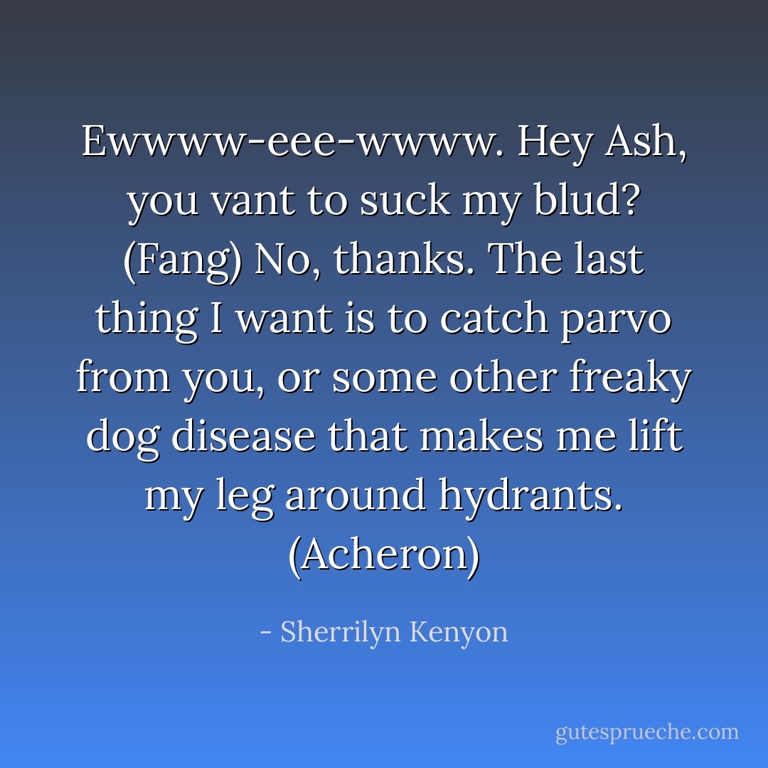 Ewwww-eee-wwww. Hey Ash, you vant to suck my blud? (Fang)<br />No, thanks. The last thing I want is to catch parvo from you, or some other freaky dog disease that makes me lift my leg around hydrants. (Acheron) - Sherrilyn Kenyon