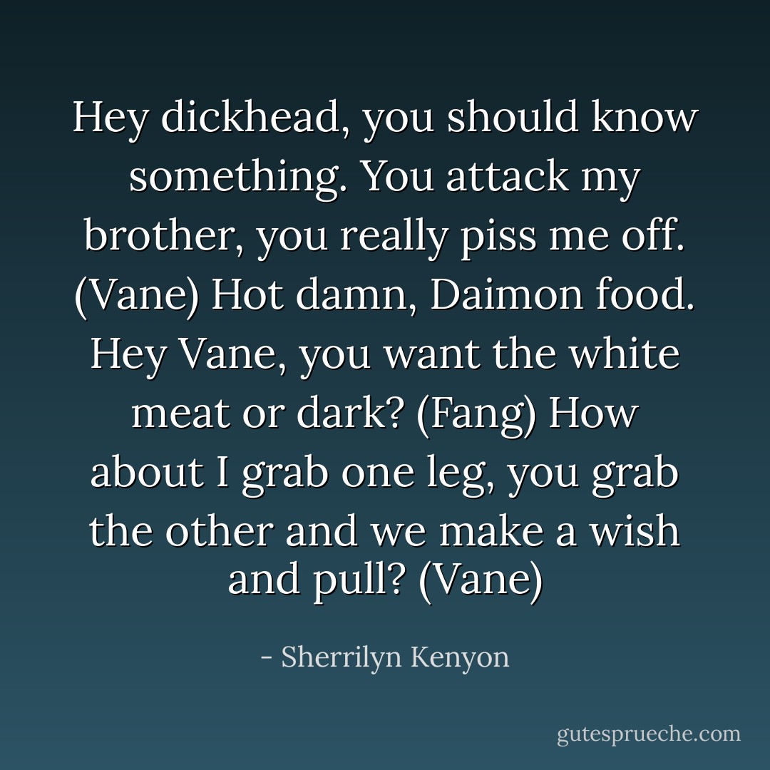 Hey dickhead, you should know something. You attack my brother, you really piss me off. (Vane)<br />Hot damn, Daimon food. Hey Vane, you want the white meat or dark? (Fang)<br />How about I grab one leg, you grab the other and we make a wish and pull? (Vane) - Sherrilyn Kenyon