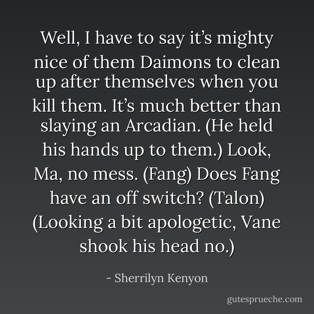 Well, I have to say it’s mighty nice of them Daimons to clean up after themselves when you kill them. It’s much better than slaying an Arcadian. (He held his hands up to them.) Look, Ma, no mess. (Fang)<br />Does Fang have an off switch? (Talon)<br />(Looking a bit apologetic, Vane shook his head no.) - Sherrilyn Kenyon