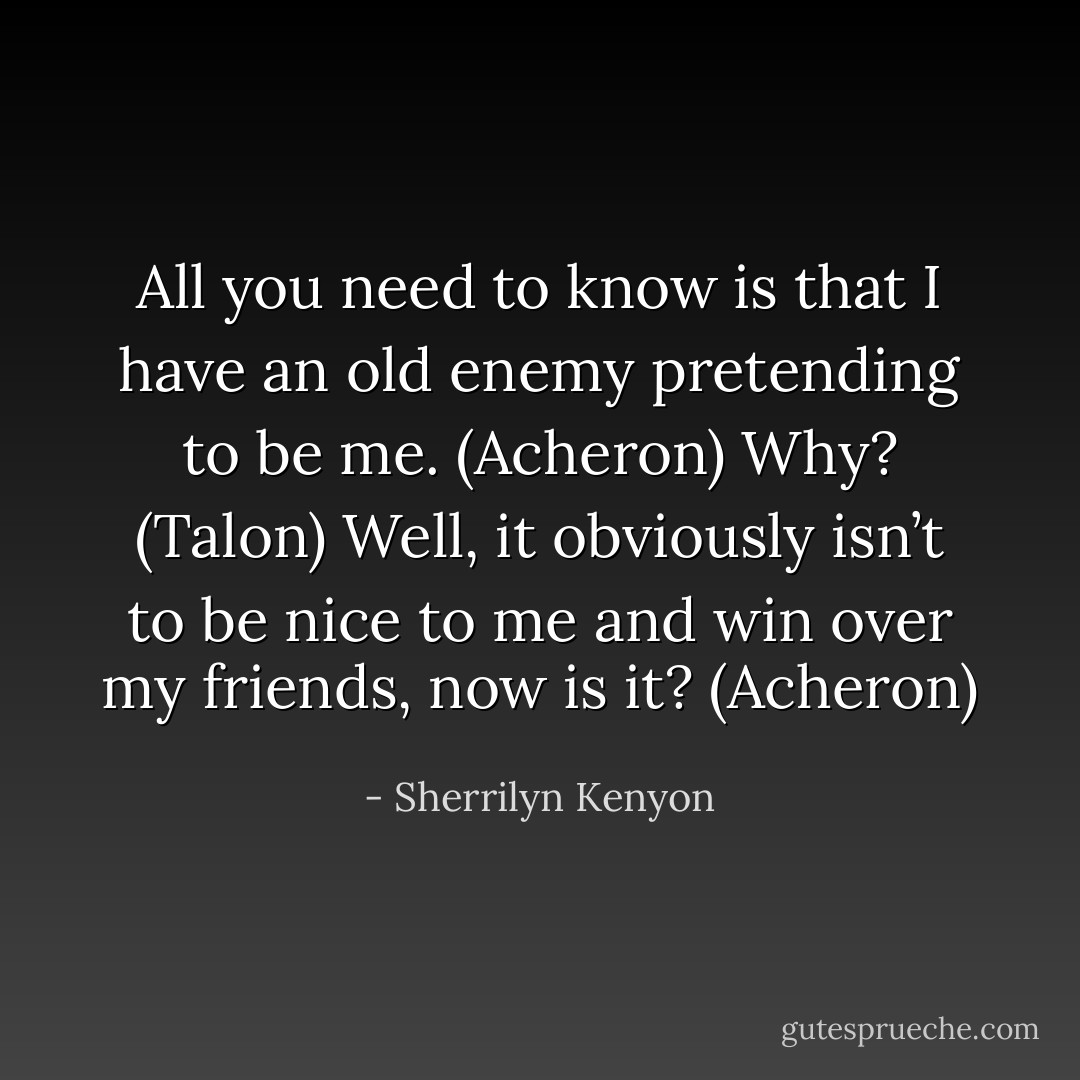 All you need to know is that I have an old enemy pretending to be me. (Acheron)<br />Why? (Talon)<br />Well, it obviously isn’t to be nice to me and win over my friends, now is it? (Acheron) - Sherrilyn Kenyon