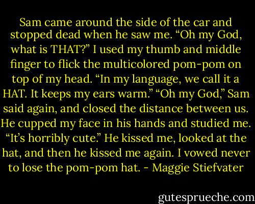 Sam came around the side of the car and stopped dead when he saw me. “Oh my God, what is THAT?” I used my thumb and middle finger to flick the multicolored pom-pom on top of my head. “In my language, we call it a HAT. It keeps my ears warm.” “Oh my God,” Sam said again, and closed the distance between us. He cupped my face in his hands and studied me. “It’s horribly cute.” He kissed me, looked at the hat, and then he kissed me again. I vowed never to lose the pom-pom hat. - Maggie Stiefvater