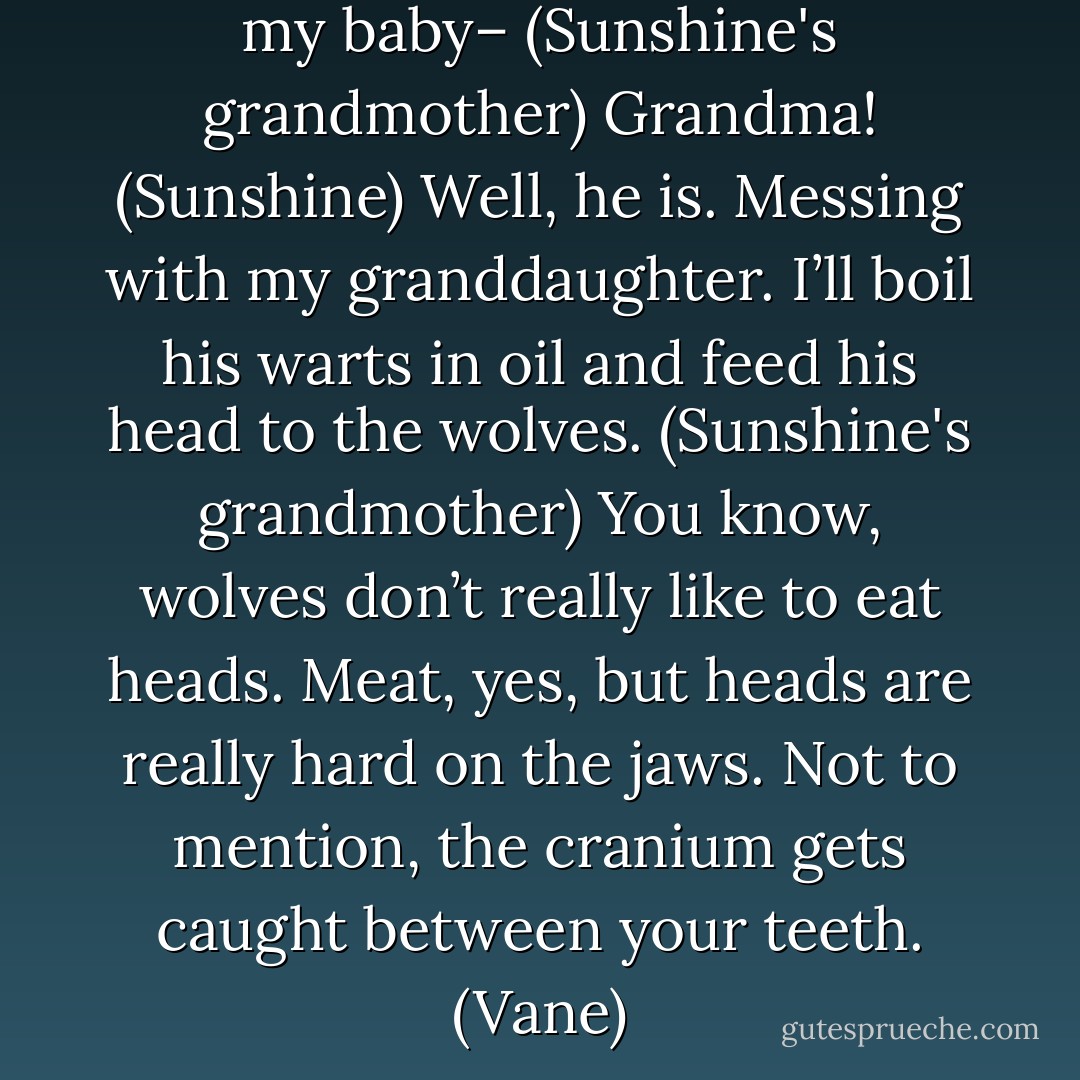 If that rank bastard comes near my baby– (Sunshine's grandmother)<br />Grandma! (Sunshine)<br />Well, he is. Messing with my granddaughter. I’ll boil his warts in oil and feed his head to the wolves. (Sunshine's grandmother)<br />You know, wolves don’t really like to eat heads. Meat, yes, but heads are really hard on the jaws. Not to mention, the cranium gets caught between your teeth. (Vane) - Sherrilyn Kenyon