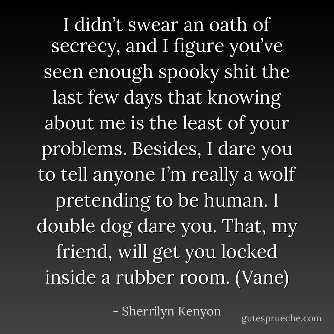 I didn’t swear an oath of secrecy, and I figure you’ve seen enough spooky shit the last few days that knowing about me is the least of your problems. Besides, I dare you to tell anyone I’m really a wolf pretending to be human. I double dog dare you. That, my friend, will get you locked inside a rubber room. (Vane) - Sherrilyn Kenyon