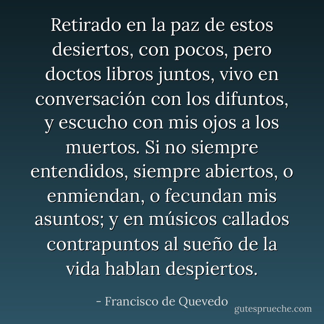 Retirado en la paz de estos desiertos,<br />con pocos, pero doctos libros juntos,<br />vivo en conversación con los difuntos,<br />y escucho con mis ojos a los muertos.<br />Si no siempre entendidos, siempre abiertos,<br />o enmiendan, o fecundan mis asuntos;<br />y en músicos callados contrapuntos<br />al sueño de la vida hablan despiertos. - Francisco de Quevedo