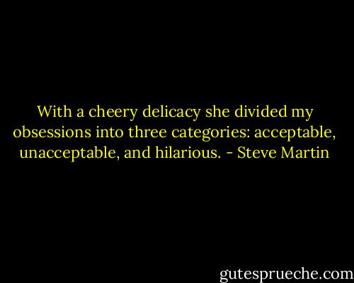 With a cheery delicacy she divided my obsessions into three categories: acceptable, unacceptable, and hilarious. - Steve Martin