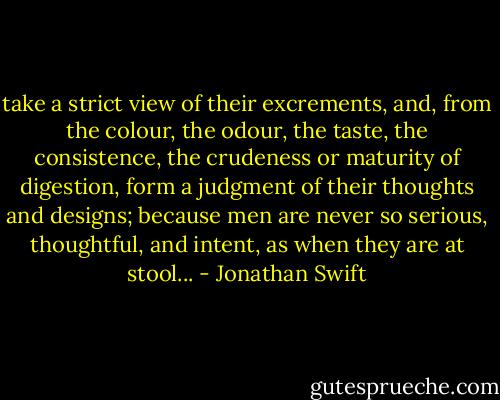 take a strict view of their excrements, and, from the colour, the odour, the taste, the consistence, the crudeness or maturity of digestion, form a judgment of their thoughts and designs; because men are never so serious, thoughtful, and intent, as when they are at stool... - Jonathan Swift
