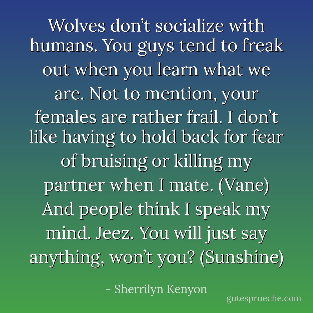 Wolves don’t socialize with humans. You guys tend to freak out when you learn what we are. Not to mention, your females are rather frail. I don’t like having to hold back for fear of bruising or killing my partner when I mate. (Vane)<br />And people think I speak my mind. Jeez. You will just say anything, won’t you? (Sunshine) - Sherrilyn Kenyon